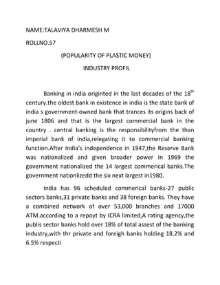 NAME:TALAVIYA DHARMESH M
ROLLNO.57
             (POPULARITY OF PLASTIC MONEY)
                      INDUSTRY PROFIL


       Banking in india originted in the last decades of the 18th
century.the oldest bank in existence in india is the state bank of
india s government-owned bank that trances its origins back of
june 1806 and that is the largest commercial bank in the
country . central banking is the responsibilityfrom the than
imperial bank of india,relegating it to commercial banking
function.After India’s independence in 1947,the Reserve Bank
was nationalized and given broader power In 1969 the
government nationalized the 14 largest commerical banks.The
government nationlizedd the six next largest in1980.
       India has 96 scheduled commerical banks-27 public
sectors banks,31 private banks and 38 foreign banks. They have
a combined network of over 53,000 branches and 17000
ATM.according to a repoyt by ICRA limited,A rating agency,the
publis sector banks hold over 18% of total assest of the banking
industry,with thr private and foreigh banks holding 18.2% and
6.5% respecti
 
