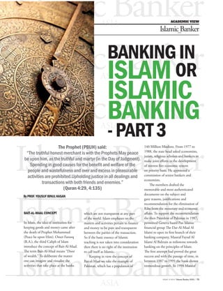 ISSUE 10 2014 / Islamic Banker ASIA / 73 
FOTO: GOOGLE.COM 
BANKING IN ISLAM OR 
ISLAMIC 
BANKING 
- PART 3 
The Prophet (PBUH) said: 
“The truthful honest merchant is with the Prophets May peace 
be upon him, as the truthful and martyr (in the Day of Judgment). 
Spending in good causes for the benefit and welfare of the 
people and wastefulness and over and excess in pleasurable 
activities are prohibited.Upholding justice in all dealings and 
transactions with both friends and enemies.” 
(Quran 4:29, 4:135) 
By PROF. YOUSUF IBNUL HASAN 
BAIT-AL-MAAL CONCEPT 
In Islam, the idea of institution for 
keeping goods and money came after 
the death of Prophet Mohammed 
(Peace be upon Him). Omer Farooq 
(R.A.), the third Caliph of Islam 
introduce the concept of Bait-Al-Maal. 
The term Bait-Al-Maal means “Door 
of wealth.” To deliberate the matter 
one can imagine and visualise the 
activities that take place at the banks 
140 Million Muslims. From 1977 to 
1988, the state head asked economists, 
jurists, religious scholars and bankers to 
make joint efforts in the development 
of interest free economic system 
on priority basis. He appointed a 
commission of senior bankers and 
economists. 
The members drafted the 
memorable and most authenticated 
documents on the subject and 
gave reasons, justifications and 
recommendation for the elimination of 
Riba from the monetary and economic 
affairs. To support the recommendation 
the then President of Pakistan in 1987, 
permitted Geneva based Pan Islamic 
financial group The Dar-Al-Maal Al 
Islami to open its first branch of their 
banking company, Massraf Faysal Al 
Islami Al Bahrain as milestone towards 
banking on the principles of Islam. 
The first attempt had proved the great 
success and with the passage of time, in 
between 1987 to 1995 the bank shown 
tremendous growth. In 1994 Massraf 
which are not transparent at any part 
of the world. Islam emphases on the 
matters and activities pertain to finance 
and money to be pure and transparent 
between the parties of the transaction. 
So if the basic essence of Islamic 
teaching is not taken into consideration 
then there is no right of the institution 
to call itself as Islamic. 
Keeping in view the concept of 
Bat-al-Maal we take the example of 
Pakistan, which has a population of 
IslamACiAcD EBMaICn VkIEeWr ASIA 
Islamic Banker ASIA 
Islamic Banker ASIA 
Islamic Banker ASIA 
Islamic Banker ASIA Islamic Banker ASIA 
Islamic Banker ASIA 
 