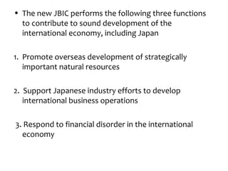 • The new JBIC performs the following three functions
  to contribute to sound development of the
  international economy, including Japan

1. Promote overseas development of strategically
   important natural resources

2. Support Japanese industry efforts to develop
   international business operations

3. Respond to financial disorder in the international
  economy
 
