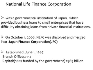 National Life Finance Corporation

 was a governmental institution of Japan , which
provided business loans to small enterprises that have
difficulty obtaining loans from private financial institutions.

 On October 1, 2008, NLFC was dissolved and merged
into Japan Finance Corporation(JFC)

 Established: June 1, 1949
 Branch Offices: 152
 Capital:(100% funded by the government) ¥369 billion
 