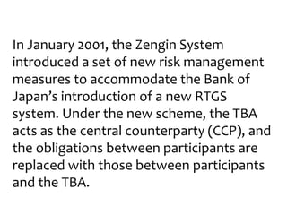 In January 2001, the Zengin System
introduced a set of new risk management
measures to accommodate the Bank of
Japan’s introduction of a new RTGS
system. Under the new scheme, the TBA
acts as the central counterparty (CCP), and
the obligations between participants are
replaced with those between participants
and the TBA.
 