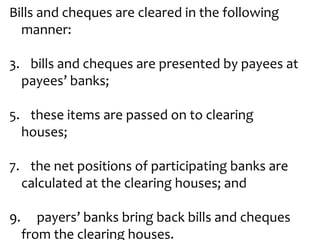 Bills and cheques are cleared in the following
  manner:

3. bills and cheques are presented by payees at
  payees’ banks;

5. these items are passed on to clearing
  houses;

7. the net positions of participating banks are
  calculated at the clearing houses; and

9.      payers’ banks bring back bills and cheques
     from the clearing houses.
 