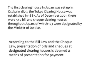 The first clearing house in Japan was set up in
Osaka in 1879; the Tokyo Clearing House was
established in 1887. As of December 2001, there
were 540 bill and cheque clearing houses
throughout Japan, of which 173 were designated by
the Minister of Justice.



According to the Bill Law and the Cheque
Law, presentation of bills and cheques at
designated clearing houses is deemed a
means of presentation for payment.
 