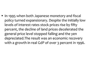 • In 1995 when both Japanese monetory and fiscal
  policy turned expansionary. Despite the initially low
  levels of interest rates stock prices rise by fifty
  percent, the decline of land prices decelerated the
  general price level stopped falling and the yen
  depreciated.The result was an economic recovery
  with a growth in real GdP of over 3 percent in 1996.
 