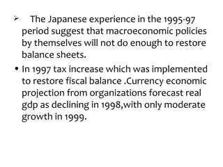    The Japanese experience in the 1995-97
  period suggest that macroeconomic policies
  by themselves will not do enough to restore
  balance sheets.
• In 1997 tax increase which was implemented
  to restore fiscal balance .Currency economic
  projection from organizations forecast real
  gdp as declining in 1998,with only moderate
  growth in 1999.
 