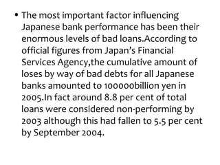 • The most important factor influencing
  Japanese bank performance has been their
  enormous levels of bad loans.According to
  official figures from Japan’s Financial
  Services Agency,the cumulative amount of
  loses by way of bad debts for all Japanese
  banks amounted to 100000billion yen in
  2005.In fact around 8.8 per cent of total
  loans were considered non-performing by
  2003 although this had fallen to 5.5 per cent
  by September 2004.
 