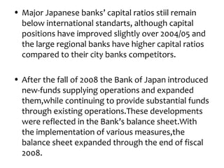 • Major Japanese banks’ capital ratios stiil remain
  below international standarts, although capital
  positions have improved slightly over 2004/05 and
  the large regional banks have higher capital ratios
  compared to their city banks competitors.

• After the fall of 2008 the Bank of Japan introduced
  new-funds supplying operations and expanded
  them,while continuing to provide substantial funds
  through existing operations.These developments
  were reflected in the Bank’s balance sheet.With
  the implementation of various measures,the
  balance sheet expanded through the end of fiscal
  2008.
 