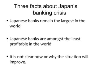 Three facts about Japan’s
           banking crisis
• Japanese banks remain the largest in the
  world.

• Japanese banks are amongst the least
  profitable in the world.

• It is not clear how or why the situation will
  improve.
 
