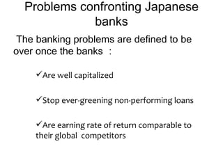 Problems confronting Japanese
             banks
The banking problems are defined to be
over once the banks ：

    Are well capitalized

    Stop ever-greening non-performing loans

    Are earning rate of return comparable to
    their global competitors
 