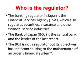 Who is the regulator?
• The banking regulator in Japan is the
  Financial Services Agency (FSA), which also
  regulates securities, insurance and other
  financial service industries.
• The Bank of Japan (BOJ) is the central bank
  and the lender of the last resort.
• The BOJ is not a regulator but its objectives
  include “contributing to the maintenance of
  an orderly financial system”.
 
