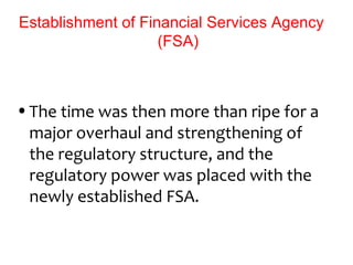 Establishment of Financial Services Agency
                    (FSA)



• The time was then more than ripe for a
  major overhaul and strengthening of
  the regulatory structure, and the
  regulatory power was placed with the
  newly established FSA.
 