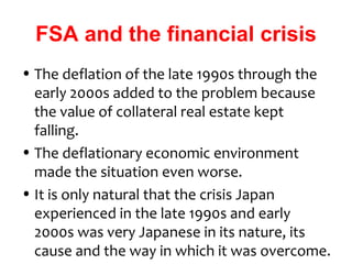 FSA and the financial crisis
• The deflation of the late 1990s through the
  early 2000s added to the problem because
  the value of collateral real estate kept
  falling.
• The deflationary economic environment
  made the situation even worse.
• It is only natural that the crisis Japan
  experienced in the late 1990s and early
  2000s was very Japanese in its nature, its
  cause and the way in which it was overcome.
 