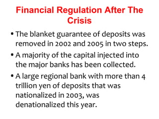 Financial Regulation After The
             Crisis
• The blanket guarantee of deposits was
  removed in 2002 and 2005 in two steps.
• A majority of the capital injected into
  the major banks has been collected.
• A large regional bank with more than 4
  trillion yen of deposits that was
  nationalized in 2003, was
  denationalized this year.
 