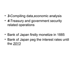 • 3-Compiling data,economic analysis
• 4-Treasury and government security
  related operations

• Bank of Japan firstly monetize in 1885
• Bank of Japan peg the interest rates until
  the 2013
 