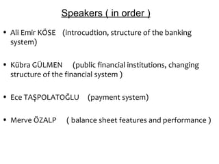 Speakers ( in order )
• Ali Emir KÖSE (introcudtion, structure of the banking
  system)

• Kübra GÜLMEN (public financial institutions, changing
  structure of the financial system )

• Ece TAŞPOLATOĞLU      (payment system)

• Merve ÖZALP     ( balance sheet features and performance )
 