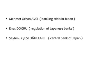 • Mehmet Orhan AVCI ( banking crisis in Japan )

• Enes DOĞRU ( regulation of Japanese banks )

• Şeyhmus ŞEŞEOĞULLARI      ( central bank of Japan )
 