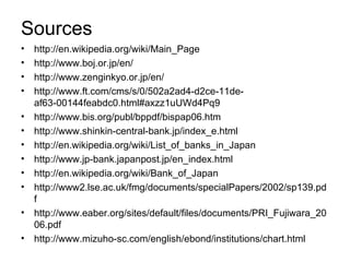 Sources
•   http://en.wikipedia.org/wiki/Main_Page
•   http://www.boj.or.jp/en/
•   http://www.zenginkyo.or.jp/en/
•   http://www.ft.com/cms/s/0/502a2ad4-d2ce-11de-
    af63-00144feabdc0.html#axzz1uUWd4Pq9
•   http://www.bis.org/publ/bppdf/bispap06.htm
•   http://www.shinkin-central-bank.jp/index_e.html
•   http://en.wikipedia.org/wiki/List_of_banks_in_Japan
•   http://www.jp-bank.japanpost.jp/en_index.html
•   http://en.wikipedia.org/wiki/Bank_of_Japan
•   http://www2.lse.ac.uk/fmg/documents/specialPapers/2002/sp139.pd
    f
•   http://www.eaber.org/sites/default/files/documents/PRI_Fujiwara_20
    06.pdf
•   http://www.mizuho-sc.com/english/ebond/institutions/chart.html
 