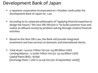 Development Bank of Japan
 • a Japanese corporation incorporated on 1 October 2008 under the
   Development Bank of Japan Inc. Law

 • According to its corporate philosophy of "applying financial expertise to
   design the future," the new DBJ Mission is "to build customer trust and
   realize an affluent society by problem-solving through creative financial
   activities

 • Based on the New DBJ Law, the Bank will provide integrated
   investment and loan services to domestic and international clients.

 • Total Asset : 14.0174 Trillion Yen (or 153.88 Billion USD)
   Lending Balance : 12.0266 Trillion Yen (or 132.03 Billion USD)
   Capital Ratio (BIS) : 18.69%
   [Exchange Rate: 1 USD vs 91.09 Yen (on 18 September 2008)]
 