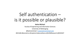 Self authentication –
is it possible or plausible?
Katina Michael
Faculty of Engineering and Information Sciences
University of Wollongong
@katinamichael | www.katinamichael.com
#ID #LBS #biometrics #implants #uberveillance @UOWResearch @IEEESSIT
 
