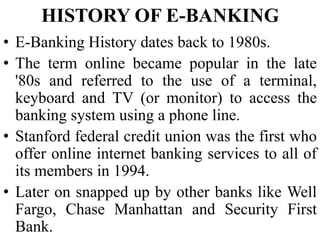 • E-Banking History dates back to 1980s.
• The term online became popular in the late
'80s and referred to the use of a terminal,
keyboard and TV (or monitor) to access the
banking system using a phone line.
• Stanford federal credit union was the first who
offer online internet banking services to all of
its members in 1994.
• Later on snapped up by other banks like Well
Fargo, Chase Manhattan and Security First
Bank.
HISTORY OF E-BANKING
 