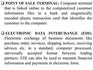 POINT OF SALE TERMINAL: Computer terminal
that is linked online to the computerized customer
information files in a bank and magnetically
encoded plastic transaction card that identifies the
customer to the computer.
 ELECTRONIC DATA INTERCHANGE (EDI):
Electronic exchange of business documents like
purchase order, invoices, shipping notices, receiving
advices etc. in a standard, computer processed,
universally accepted format between trading
partners. EDI can also be used to transmit financial
information and payments in electronic form.
 