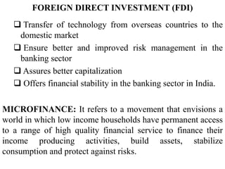  Transfer of technology from overseas countries to the
domestic market
 Ensure better and improved risk management in the
banking sector
 Assures better capitalization
 Offers financial stability in the banking sector in India.
FOREIGN DIRECT INVESTMENT (FDI)
MICROFINANCE: It refers to a movement that envisions a
world in which low income households have permanent access
to a range of high quality financial service to finance their
income producing activities, build assets, stabilize
consumption and protect against risks.
 