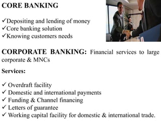 CORE BANKING
Depositing and lending of money
Core banking solution
Knowing customers needs
CORPORATE BANKING: Financial services to large
corporate & MNCs
Services:
 Overdraft facility
 Domestic and international payments
 Funding & Channel financing
 Letters of guarantee
 Working capital facility for domestic & international trade.
 