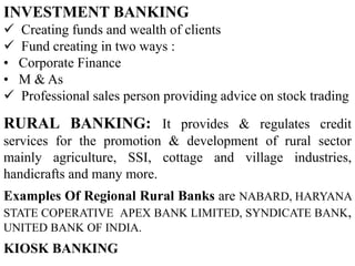 INVESTMENT BANKING
 Creating funds and wealth of clients
 Fund creating in two ways :
• Corporate Finance
• M & As
 Professional sales person providing advice on stock trading
RURAL BANKING: It provides & regulates credit
services for the promotion & development of rural sector
mainly agriculture, SSI, cottage and village industries,
handicrafts and many more.
Examples Of Regional Rural Banks are NABARD, HARYANA
STATE COPERATIVE APEX BANK LIMITED, SYNDICATE BANK,
UNITED BANK OF INDIA.
KIOSK BANKING
 