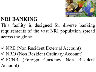 NRI BANKING
This facility is designed for diverse banking
requirements of the vast NRI population spread
across the globe.
 NRE (Non Resident External Account)
 NRO (Non Resident Ordinary Account)
 FCNR (Foreign Currency Non Resident
Account)
 