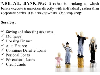 7.RETAIL BANKING: It refers to banking in which
banks execute transaction directly with individual , rather than
corporate banks. It is also known as ‘One stop shop’.
Services:
 Saving and checking accounts
 Mortgage
 Housing Finance
 Auto Finance
 Consumer Durable Loans
 Personal Loans
 Educational Loans
 Credit Cards
 