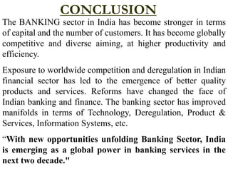 CONCLUSION
The BANKING sector in India has become stronger in terms
of capital and the number of customers. It has become globally
competitive and diverse aiming, at higher productivity and
efficiency.
Exposure to worldwide competition and deregulation in Indian
financial sector has led to the emergence of better quality
products and services. Reforms have changed the face of
Indian banking and finance. The banking sector has improved
manifolds in terms of Technology, Deregulation, Product &
Services, Information Systems, etc.
“With new opportunities unfolding Banking Sector, India
is emerging as a global power in banking services in the
next two decade."
 