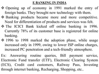 E BANKING IN INDIA
 Opening up of economy in 1991 marked the entry of
foreign banks. They brought new technology with them.
 Banking products became more and more competitive.
Need for differentiation of products and services was felt.
 The ICICI Bank kicked off online banking in 1996.
Currently 78% of its customer base is registered for online
banking.
 1996 to 1998 marked the adoption phase, while usage
increased only in 1999, owing to lower ISP online charges,
increased PC penetration and a tech-friendly atmosphere.
Ex: Answering routine queries, Bill payment service,
Electronic Fund transfer (ETF), Electronic Clearing System
(ECS), Credit card customers, Railway Pass, Investing
through internet banking, Recharging, Shopping, etc..
 