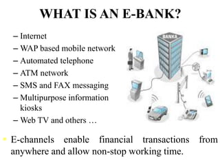 WHAT IS AN E-BANK?
– Internet
– WAP based mobile network
– Automated telephone
– ATM network
– SMS and FAX messaging
– Multipurpose information
kiosks
– Web TV and others …
 E-channels enable financial transactions from
anywhere and allow non-stop working time.
 