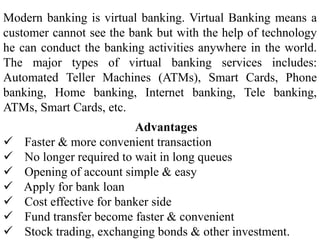 Advantages
 Faster & more convenient transaction
 No longer required to wait in long queues
 Opening of account simple & easy
 Apply for bank loan
 Cost effective for banker side
 Fund transfer become faster & convenient
 Stock trading, exchanging bonds & other investment.
Modern banking is virtual banking. Virtual Banking means a
customer cannot see the bank but with the help of technology
he can conduct the banking activities anywhere in the world.
The major types of virtual banking services includes:
Automated Teller Machines (ATMs), Smart Cards, Phone
banking, Home banking, Internet banking, Tele banking,
ATMs, Smart Cards, etc.
 