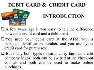 DEBIT CARD & CREDIT CARD
INTRODUCTION
 A few years ago it was easy to tell the difference
between a credit card and a debit card.
 You used your debit card at the ATM with a
personal identification number, and you used your
credit card for purchases.
 But today both types of cards carry familiar credit
company logos, both can be swiped at the checkout
counter and both can be used to make online
purchases.
 