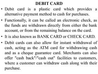 DEBIT CARD
• Debit card is a plastic card which provides a
alternative payment method to cash for purchases.
• Functionally, it can be called an electronic check, as
the funds are withdrawn directly from either the bank
account, or from the remaining balance on the card.
• It is also known as BANK CARD or CHECK CARD.
• Debit cards can also allow for instant withdrawal of
cash, acting as the ATM card for withdrawing cash
and as a cheque guarantee card. Merchants can also
offer "cash back"/"cash out" facilities to customers,
where a customer can withdraw cash along with their
purchase.
 