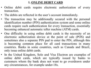 1. ONLINE DEBIT CARD
• Online debit cards require electronic authorization of every
transaction.
• The debits are reflected in the user’s account immediately.
• The transaction may be additionally secured with the personal
identification number (PIN) authentication system and some online
cards require such authentication for every transaction, essentially
becoming enhanced automatic teller machine (ATM) cards.
• One difficulty in using online debit cards is the necessity of an
electronic authorization device at the point of sale (POS) and
sometimes also a separate PIN pad to enter the PIN, although this
is becoming common place for all card transactions in many
countries. Banks in some countries, such as Canada and Brazil,
only issue online debit cards.
• In the United Kingdom, Solo and Visa Electron are examples of
online debit cards, which are typically issued by banks to
customers whom the bank does not want to go overdrawn under
any circumstances, for example under-18s.
 