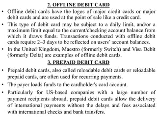 2. OFFLINE DEBIT CARD
• Offline debit cards have the logos of major credit cards or major
debit cards and are used at the point of sale like a credit card.
• This type of debit card may be subject to a daily limit, and/or a
maximum limit equal to the current/checking account balance from
which it draws funds. Transactions conducted with offline debit
cards require 2–3 days to be reflected on users’ account balances.
• In the United Kingdom, Maestro (formerly Switch) and Visa Debit
(formerly Delta) are examples of offline debit cards.
3. PREPAID DEBIT CARD
• Prepaid debit cards, also called reloadable debit cards or reloadable
prepaid cards, are often used for recurring payments.
• The payer loads funds to the cardholder's card account.
• Particularly for US-based companies with a large number of
payment recipients abroad, prepaid debit cards allow the delivery
of international payments without the delays and fees associated
with international checks and bank transfers.
 