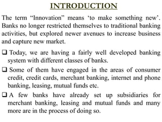 INTRODUCTION
The term “Innovation” means ‘to make something new’.
Banks no longer restricted themselves to traditional banking
activities, but explored newer avenues to increase business
and capture new market.
 Today, we are having a fairly well developed banking
system with different classes of banks.
 Some of them have engaged in the areas of consumer
credit, credit cards, merchant banking, internet and phone
banking, leasing, mutual funds etc.
 A few banks have already set up subsidiaries for
merchant banking, leasing and mutual funds and many
more are in the process of doing so.
 