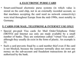 4. ELECTRONIC PURSE CARD
• Smart-card-based electronic purse systems (in which value is
stored on the card chip, not in an externally recorded account, so
that machines accepting the card need no network connectivity)
were tried throughout Europe from the mid-1990s, most notably in
Germany.
5. CARDS FOR MAIL, TELEPHONE & INTERNET USE ONLY
• Special pre-paid Visa cards for Mail Order/Telephone Order
(MOTO) and Internet use only are made available by a small
number of banks. They are sometimes called "virtual Visa cards",
although they usually do exist in the form of plastic. An example is
3V.
• Such a card prevents fraud by a card number thief even if the card
is not blocked, because the customer normally does not store any
money on the sub-account and fraudulent transactions do not get
authorized by the bank.
 