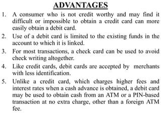 ADVANTAGES
1. A consumer who is not credit worthy and may find it
difficult or impossible to obtain a credit card can more
easily obtain a debit card.
2. Use of a debit card is limited to the existing funds in the
account to which it is linked.
3. For most transactions, a check card can be used to avoid
check writing altogether.
4. Like credit cards, debit cards are accepted by merchants
with less identification.
5. Unlike a credit card, which charges higher fees and
interest rates when a cash advance is obtained, a debit card
may be used to obtain cash from an ATM or a PIN-based
transaction at no extra charge, other than a foreign ATM
fee.
 