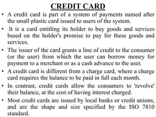 CREDIT CARD
• A credit card is part of a system of payments named after
the small plastic card issued to users of the system.
• It is a card entitling its holder to buy goods and services
based on the holder's promise to pay for these goods and
services.
• The issuer of the card grants a line of credit to the consumer
(or the user) from which the user can borrow money for
payment to a merchant or as a cash advance to the user.
• A credit card is different from a charge card, where a charge
card requires the balance to be paid in full each month.
• In contrast, credit cards allow the consumers to 'revolve'
their balance, at the cost of having interest charged.
• Most credit cards are issued by local banks or credit unions,
and are the shape and size specified by the ISO 7810
standard.
 
