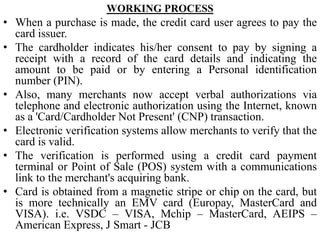 WORKING PROCESS
• When a purchase is made, the credit card user agrees to pay the
card issuer.
• The cardholder indicates his/her consent to pay by signing a
receipt with a record of the card details and indicating the
amount to be paid or by entering a Personal identification
number (PIN).
• Also, many merchants now accept verbal authorizations via
telephone and electronic authorization using the Internet, known
as a 'Card/Cardholder Not Present' (CNP) transaction.
• Electronic verification systems allow merchants to verify that the
card is valid.
• The verification is performed using a credit card payment
terminal or Point of Sale (POS) system with a communications
link to the merchant's acquiring bank.
• Card is obtained from a magnetic stripe or chip on the card, but
is more technically an EMV card (Europay, MasterCard and
VISA). i.e. VSDC – VISA, Mchip – MasterCard, AEIPS –
American Express, J Smart - JCB
 