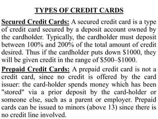 TYPES OF CREDIT CARDS
Secured Credit Cards: A secured credit card is a type
of credit card secured by a deposit account owned by
the cardholder. Typically, the cardholder must deposit
between 100% and 200% of the total amount of credit
desired. Thus if the cardholder puts down $1000, they
will be given credit in the range of $500–$1000.
Prepaid Credit Cards: A prepaid credit card is not a
credit card, since no credit is offered by the card
issuer: the card-holder spends money which has been
"stored" via a prior deposit by the card-holder or
someone else, such as a parent or employer. Prepaid
cards can be issued to minors (above 13) since there is
no credit line involved.
 