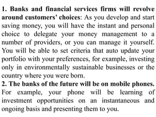 1. Banks and financial services firms will revolve
around customers’ choices: As you develop and start
saving money, you will have the instant and personal
choice to delegate your money management to a
number of providers, or you can manage it yourself.
You will be able to set criteria that auto update your
portfolio with your preferences, for example, investing
only in environmentally sustainable businesses or the
country where you were born.
2. The banks of the future will be on mobile phones.
For example, your phone will be learning of
investment opportunities on an instantaneous and
ongoing basis and presenting them to you.
 