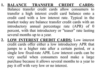 1. BALANCE TRANSFER CREDIT CARDS:
Balance transfer credit cards allow consumers to
transfer a high interest credit card balance onto a
credit card with a low interest rate. Typical in the
market today are balance transfer credit cards with an
introductory annual percentage rate (APR) of 0
percent, with that introductory or "teaser" rate lasting
several months up to a year.
2. LOW INTEREST CREDIT CARDS: Low interest
credit cards offer either a low introductory APR that
jumps to a higher rate after a certain period, or a
single low fixed-rate APR. Low interest cards can be
very useful when consumers need make a large
purchase because it allows several months to a year to
pay it off with very low or no interest.
 