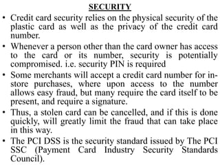SECURITY
• Credit card security relies on the physical security of the
plastic card as well as the privacy of the credit card
number.
• Whenever a person other than the card owner has access
to the card or its number, security is potentially
compromised. i.e. security PIN is required
• Some merchants will accept a credit card number for in-
store purchases, where upon access to the number
allows easy fraud, but many require the card itself to be
present, and require a signature.
• Thus, a stolen card can be cancelled, and if this is done
quickly, will greatly limit the fraud that can take place
in this way.
• The PCI DSS is the security standard issued by The PCI
SSC (Payment Card Industry Security Standards
Council).
 
