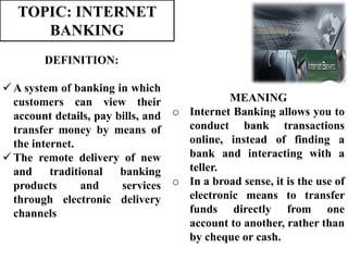 TOPIC: INTERNET
BANKING
MEANING
o Internet Banking allows you to
conduct bank transactions
online, instead of finding a
bank and interacting with a
teller.
o In a broad sense, it is the use of
electronic means to transfer
funds directly from one
account to another, rather than
by cheque or cash.
DEFINITION:
 A system of banking in which
customers can view their
account details, pay bills, and
transfer money by means of
the internet.
 The remote delivery of new
and traditional banking
products and services
through electronic delivery
channels.
 