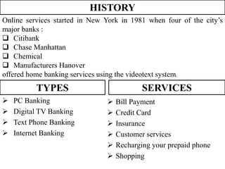 HISTORY
Online services started in New York in 1981 when four of the city’s
major banks :
 Citibank
 Chase Manhattan
 Chemical
 Manufacturers Hanover
offered home banking services using the videotext system.
TYPES
 PC Banking
 Digital TV Banking
 Text Phone Banking
 Internet Banking
SERVICES
 Bill Payment
 Credit Card
 Insurance
 Customer services
 Recharging your prepaid phone
 Shopping
 