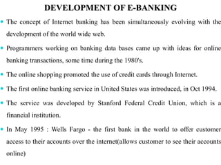 DEVELOPMENT OF E-BANKING
 The concept of Internet banking has been simultaneously evolving with the
development of the world wide web.
 Programmers working on banking data bases came up with ideas for online
banking transactions, some time during the 1980's.
 The online shopping promoted the use of credit cards through Internet.
 The first online banking service in United States was introduced, in Oct 1994.
 The service was developed by Stanford Federal Credit Union, which is a
financial institution.
 In May 1995 : Wells Fargo - the first bank in the world to offer customer
access to their accounts over the internet(allows customer to see their accounts
online)
 